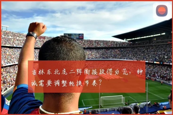 吉林东北虎二阵衔接段得分荒，钟诚需要调整轮换节奏？