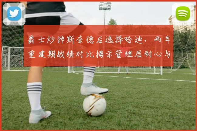 爵士炒掉斯奈德后选择哈迪,两年重建期战绩对比揭示管理层耐心与战略分歧