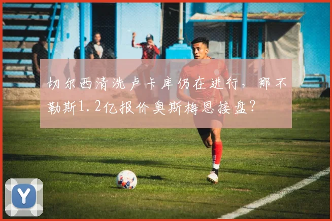 切尔西清洗卢卡库仍在进行，那不勒斯1.2亿报价奥斯梅恩接盘？